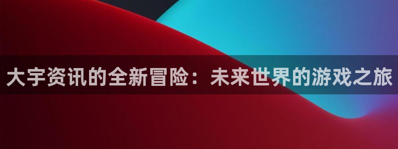 长征娱乐网页版地址：大宇资讯的全新冒险：未来世界的游戏之旅