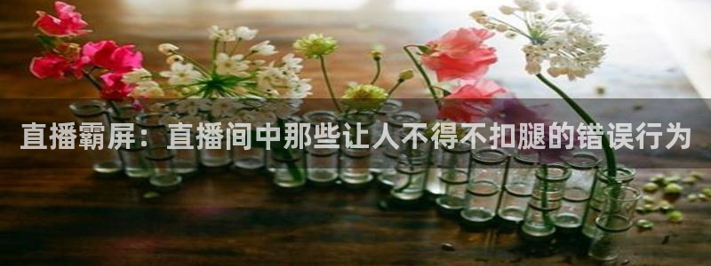 833篮球直播在线直播观看免费：直播霸屏：直播间中那些让人不得不扣腿的错误行为